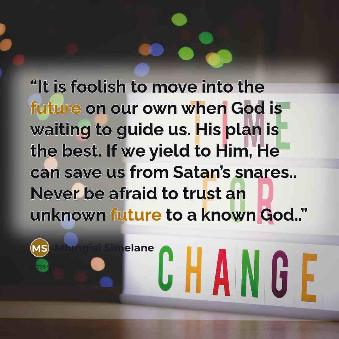 “It is foolish to move into the future on our own when God is waiting to guide us. His plan is the best. If we yield to Him, He can save us from Satan’s snares.. Never be afraid to trust an unknown future to a known God..” quote by Mlungisi Simelane