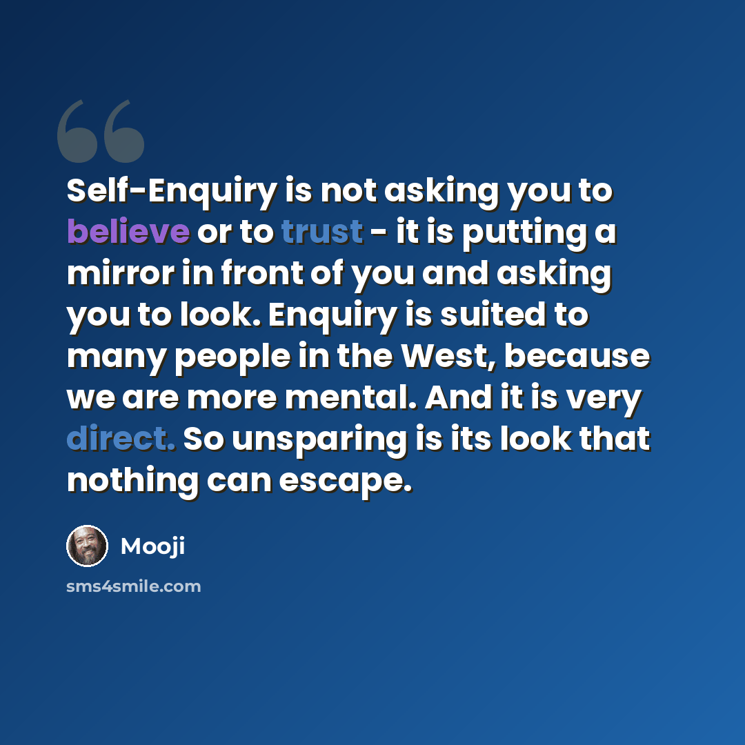 “Self-Enquiry is not asking you to believe or to trust - it is putting a mirror in front of you and asking you to look. Enquiry is suited to many people in the West, because we are more mental. And it is very direct. So unsparing is its look that nothing can escape.” quote by Mooji