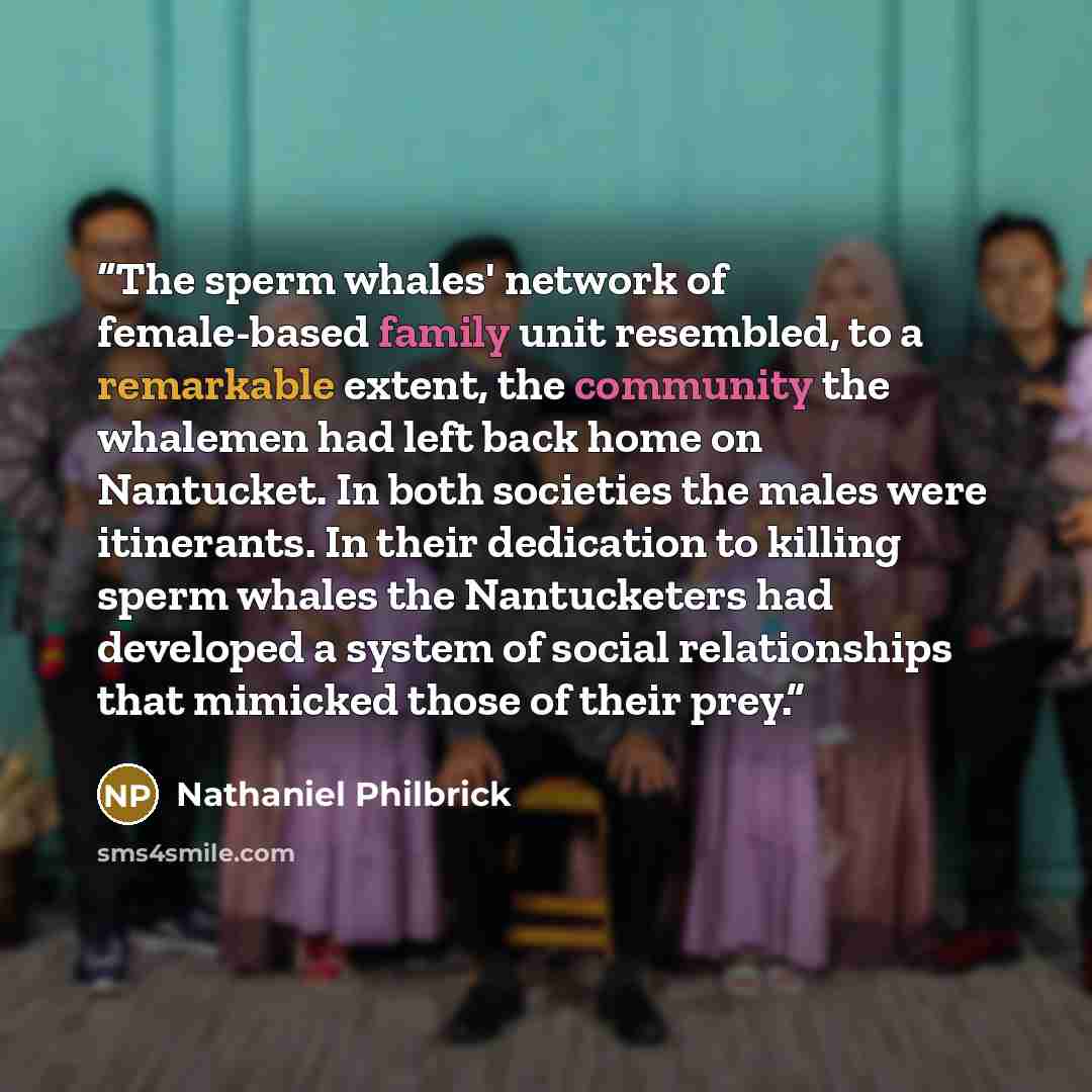 “The sperm whales' network of female-based family unit resembled, to a remarkable extent, the community the whalemen had left back home on Nantucket. In both societies the males were itinerants. In their dedication to killing sperm whales the Nantucketers had developed a system of social…” quote by Nathaniel Philbrick