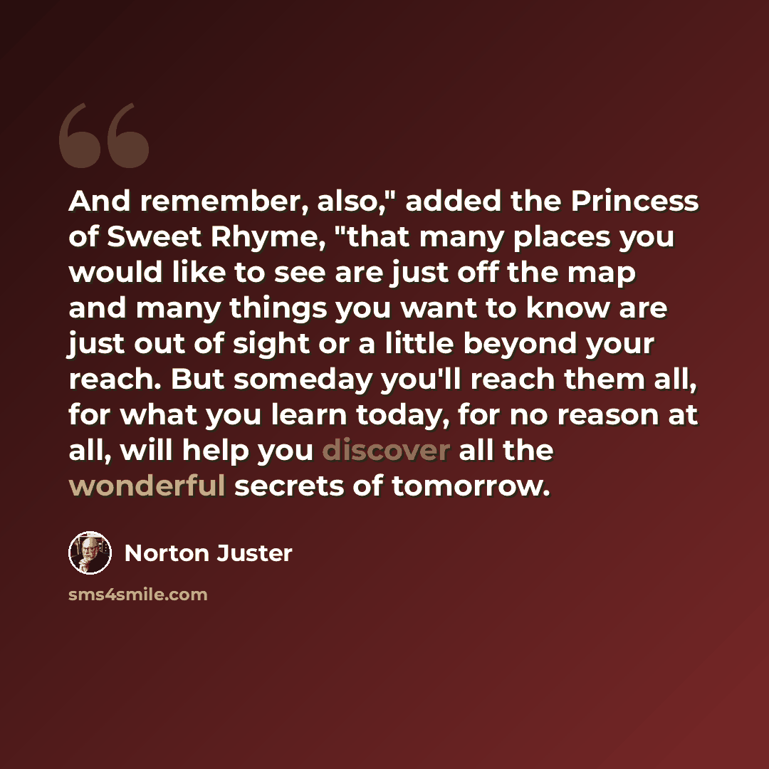 “And remember, also," added the Princess of Sweet Rhyme, "that many places you would like to see are just off the map and many things you want to know are just out of sight or a little beyond your reach. But someday you'll reach them all, for what you learn today, for no reason at all, will help…” quote by Norton Juster
