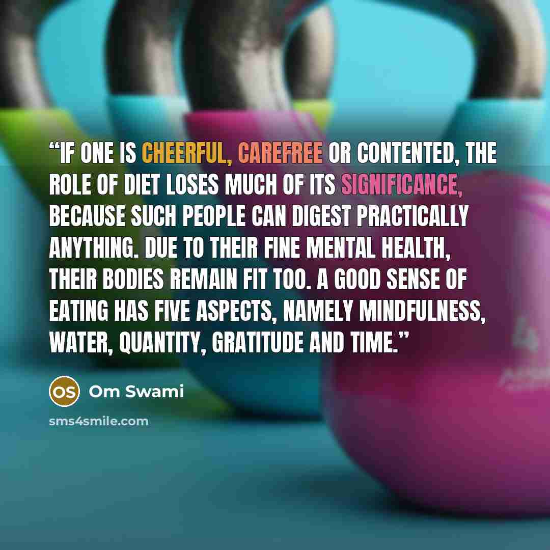 “If one is cheerful, carefree or contented, the role of diet loses much of its significance, because such people can digest practically anything. Due to their fine mental health, their bodies remain fit too. A good sense of eating has five aspects, namely mindfulness, water, quantity, gratitude and…” quote by Om Swami