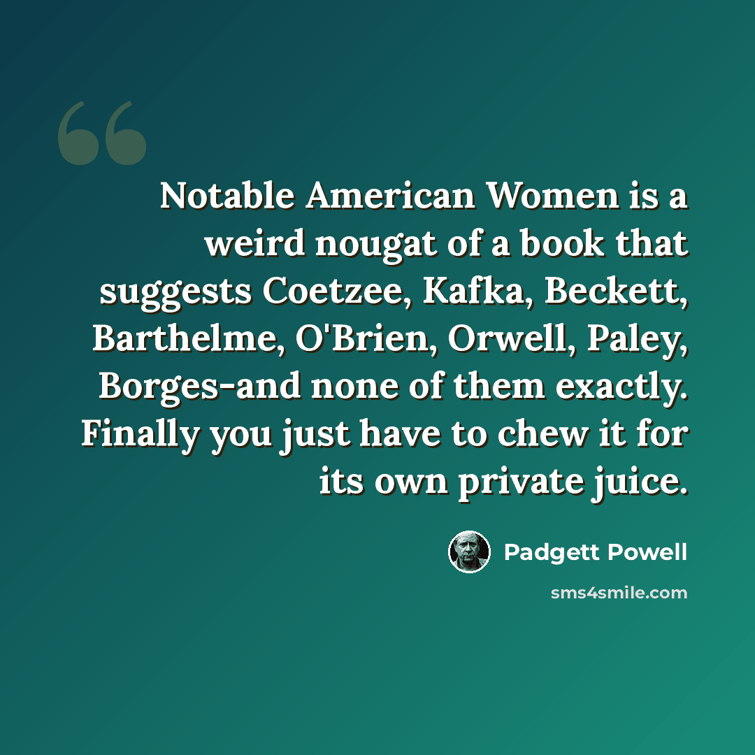 “Notable American Women is a weird nougat of a book that suggests Coetzee, Kafka, Beckett, Barthelme, O'Brien, Orwell, Paley, Borges-and none of them exactly. Finally you just have to chew it for its own private juice.” quote by Padgett Powell