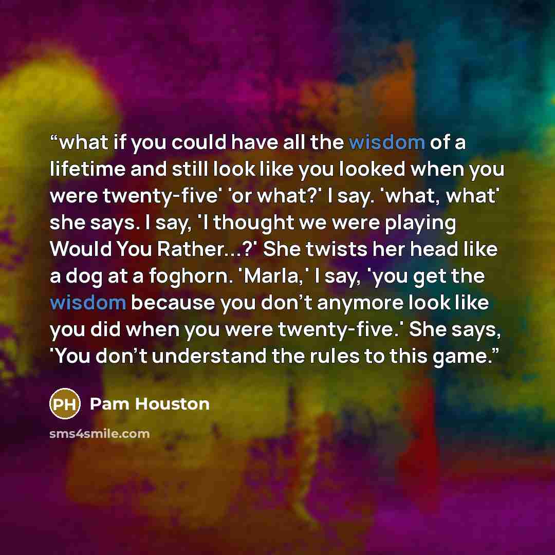 “what if you could have all the wisdom of a lifetime and still look like you looked when you were twenty-five' 'or what?' I say. 'what, what' she says. I say, 'I thought we were playing Would You Rather...?' She twists her head like a dog at a foghorn. 'Marla,' I say, 'you get the wisdom because…” quote by Pam Houston