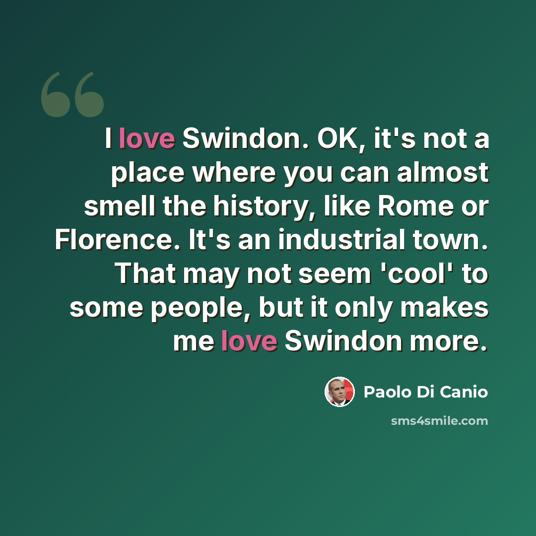 “I love Swindon. OK, it's not a place where you can almost smell the history, like Rome or Florence. It's an industrial town. That may not seem 'cool' to some people, but it only makes me love Swindon more.” quote by Paolo di Canio