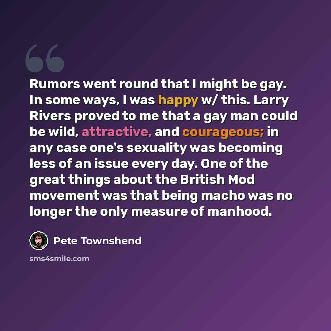 “Rumors went round that I might be gay. In some ways, I was happy w/ this. Larry Rivers proved to me that a gay man could be wild, attractive, and courageous; in any case one's sexuality was becoming less of an issue every day. One of the great things about the British Mod movement was that being…” quote by Pete Townshend