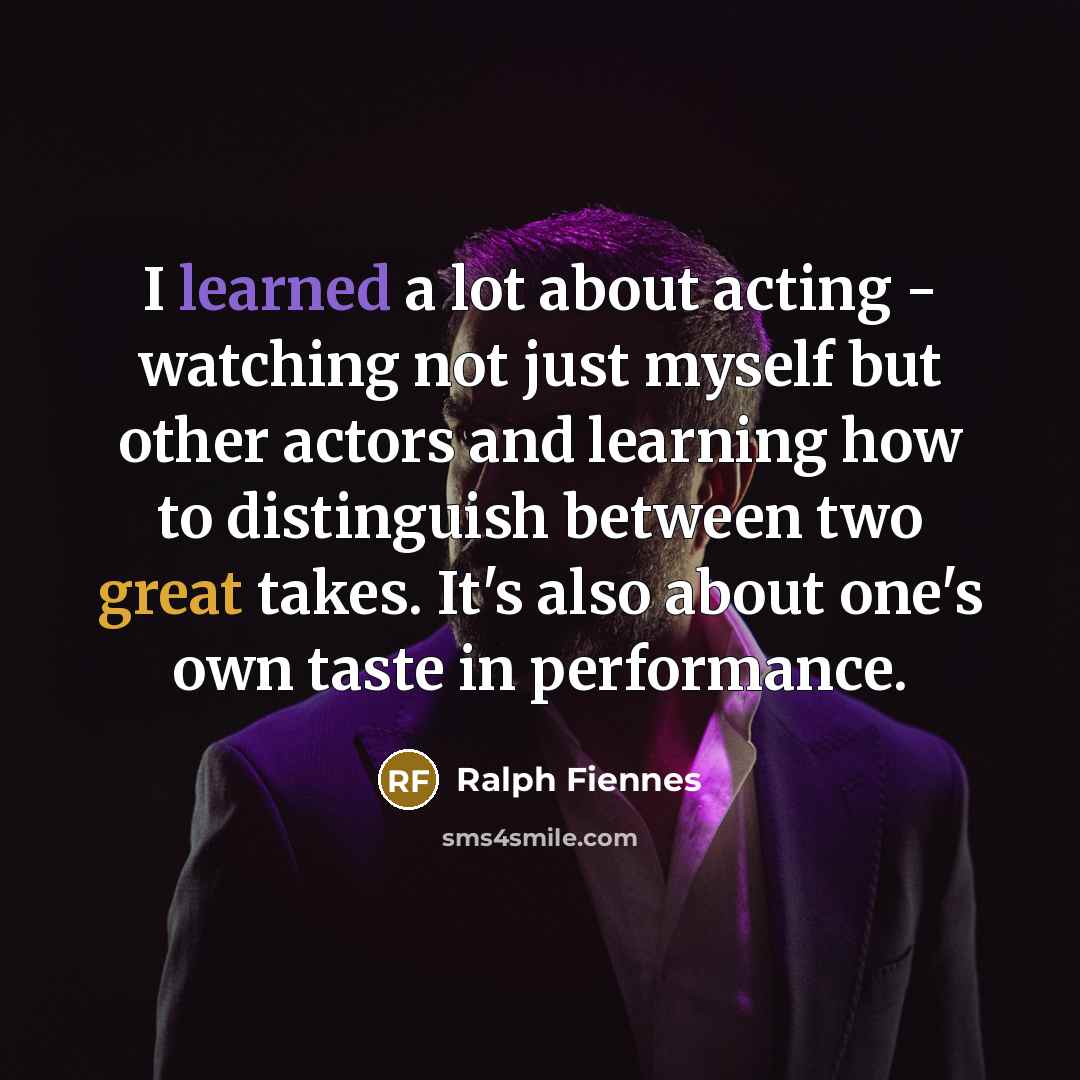 “I learned a lot about acting - watching not just myself but other actors and learning how to distinguish between two great takes. It's also about one's own taste in performance.” quote by Ralph Fiennes