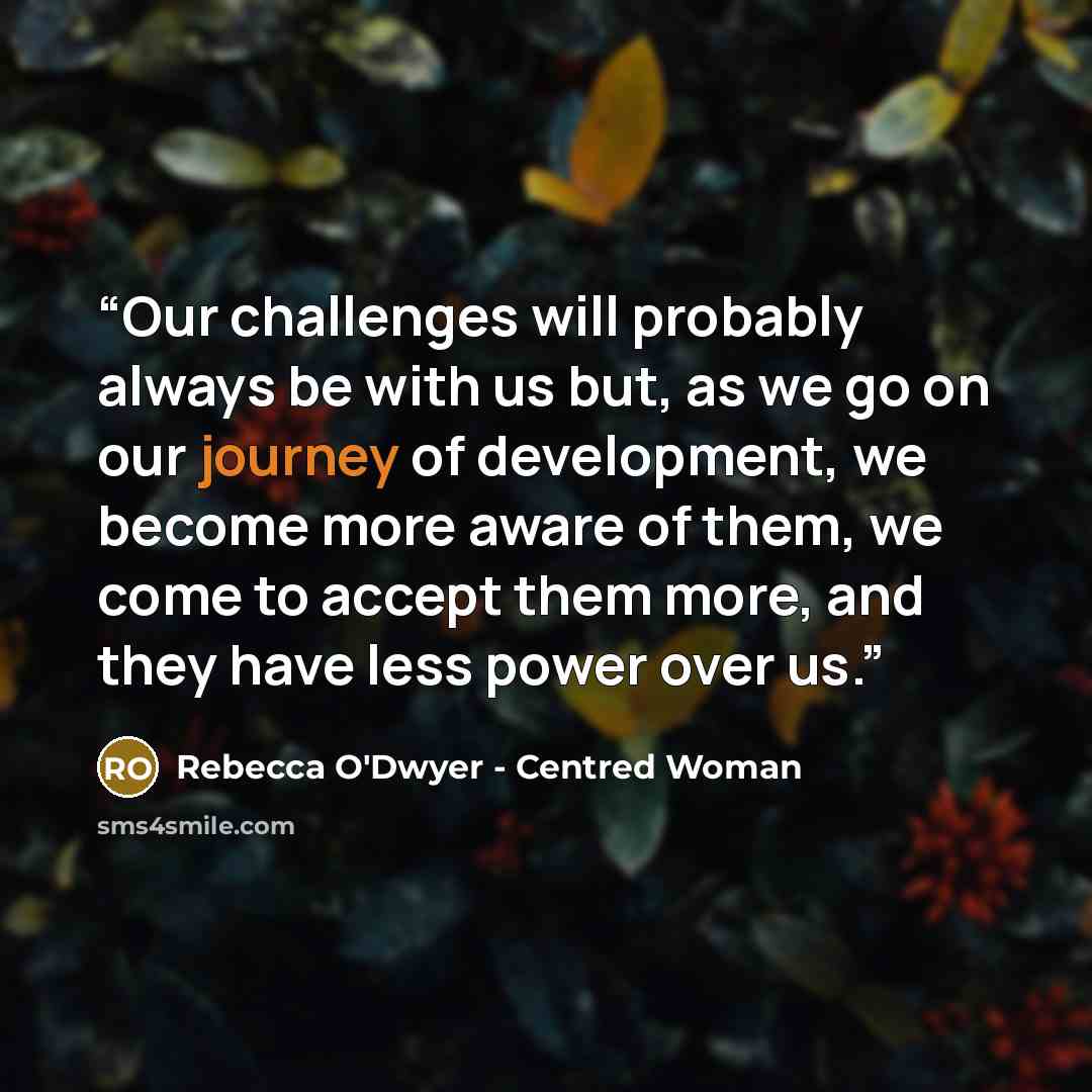 “Our challenges will probably always be with us but, as we go on our journey of development, we become more aware of them, we come to accept them more, and they have less power over us.” quote by Rebecca O'Dwyer - Centred Woman