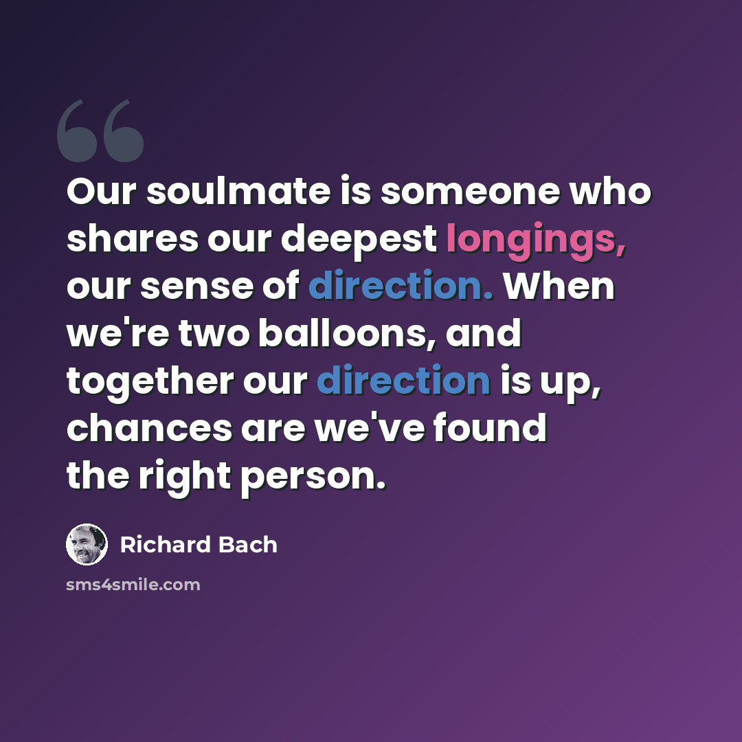 “Our soulmate is someone who shares our deepest longings, our sense of direction. When we're two balloons, and together our direction is up, chances are we've found the right person.” quote by Richard Bach