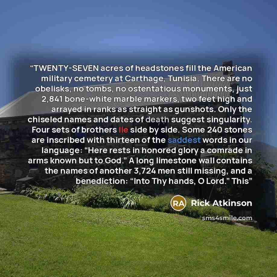 “TWENTY-SEVEN acres of headstones fill the American military cemetery at Carthage, Tunisia. There are no obelisks, no tombs, no ostentatious monuments, just 2,841 bone-white marble markers, two feet high and arrayed in ranks as straight as gunshots. Only the chiseled names and dates of death…” quote by Rick Atkinson
