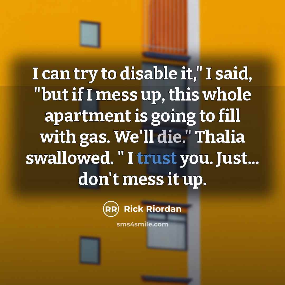 “I can try to disable it," I said, "but if I mess up, this whole apartment is going to fill with gas. We'll die." Thalia swallowed. " I trust you. Just... don't mess it up.” quote by Rick Riordan