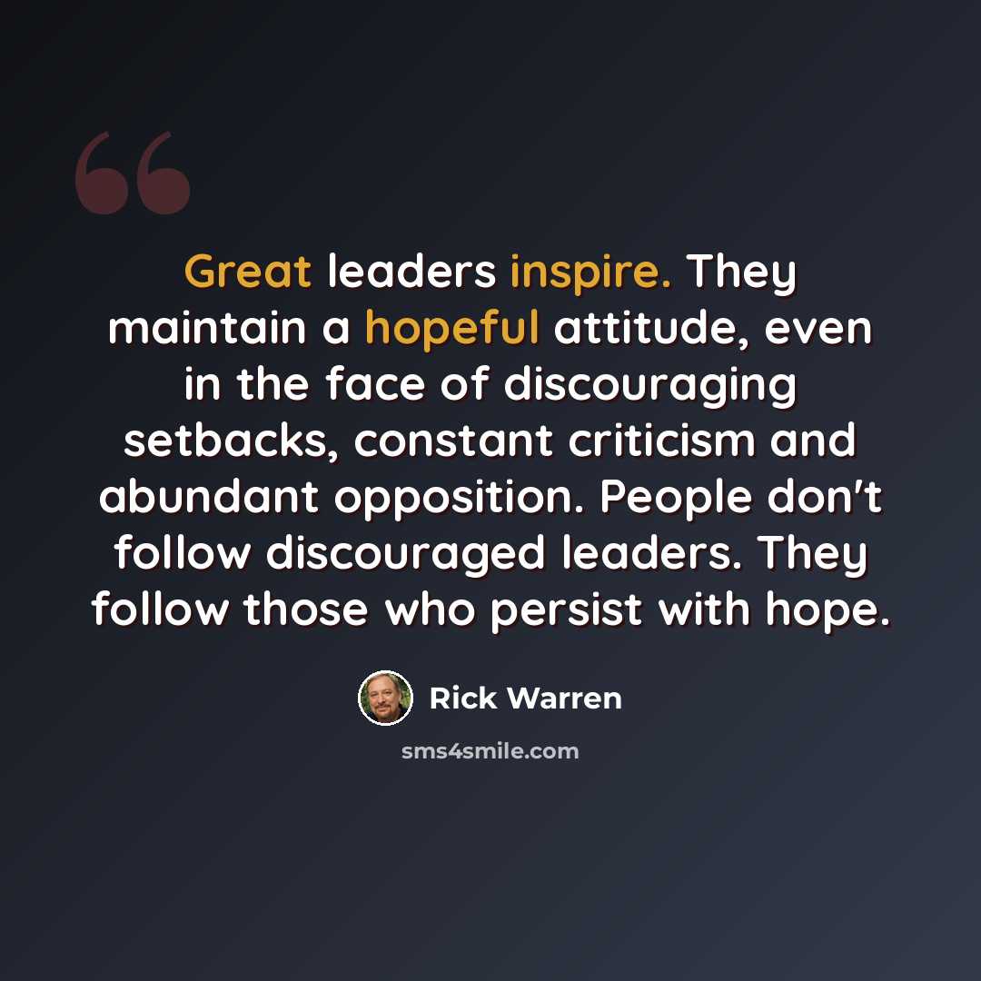 “Great leaders inspire. They maintain a hopeful attitude, even in the face of discouraging setbacks, constant criticism and abundant opposition. People don't follow discouraged leaders. They follow those who persist with hope.” quote by Rick Warren