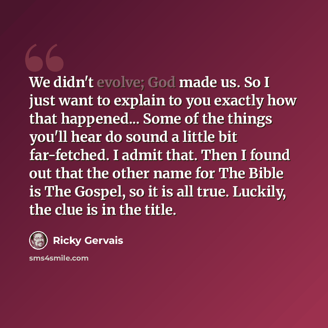 “We didn't evolve; God made us. So I just want to explain to you exactly how that happened... Some of the things you'll hear do sound a little bit far-fetched. I admit that. Then I found out that the other name for The Bible is The Gospel, so it is all true. Luckily, the clue is in the title.” quote by Ricky Gervais