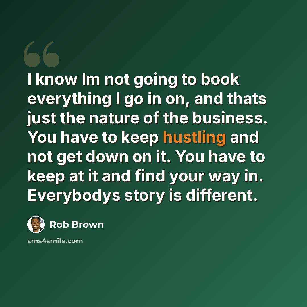 “I know Im not going to book everything I go in on, and thats just the nature of the business. You have to keep hustling and not get down on it. You have to keep at it and find your way in. Everybodys story is different.” quote by Rob Brown