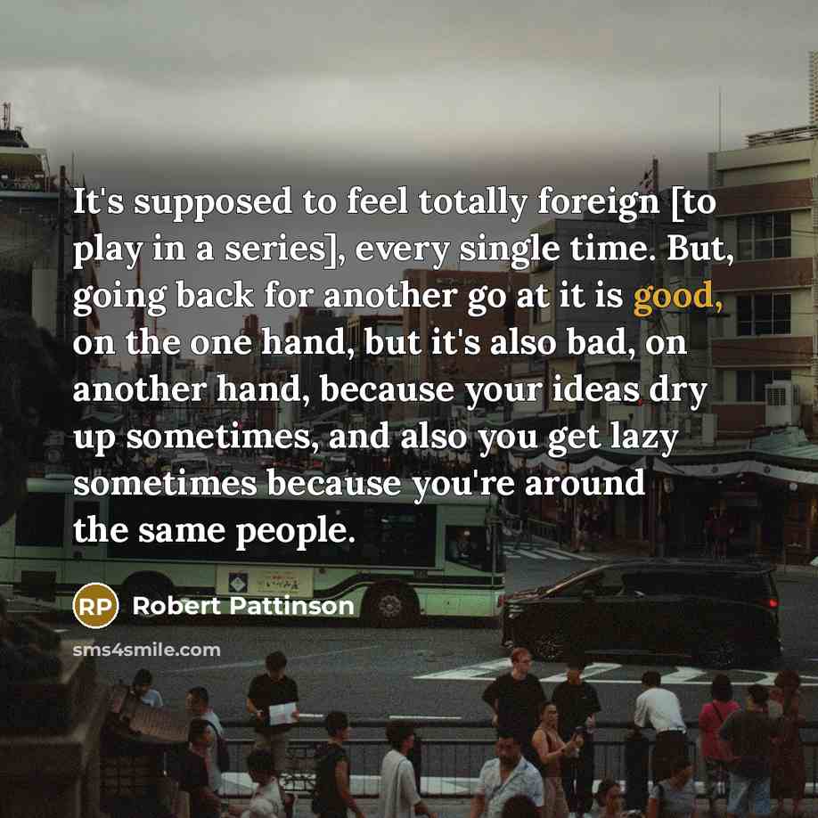 “It's supposed to feel totally foreign [to play in a series], every single time. But, going back for another go at it is good, on the one hand, but it's also bad, on another hand, because your ideas dry up sometimes, and also you get lazy sometimes because you're around the same people.” quote by Robert Pattinson