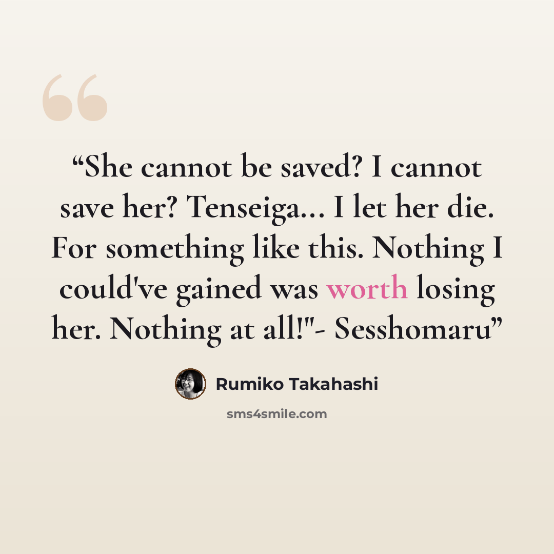 “​She cannot be saved? I cannot save her? Tenseiga... I let her die. For something like this. Nothing I could've gained was worth losing her. Nothing at all!"- Sesshomaru” quote by Rumiko Takahashi