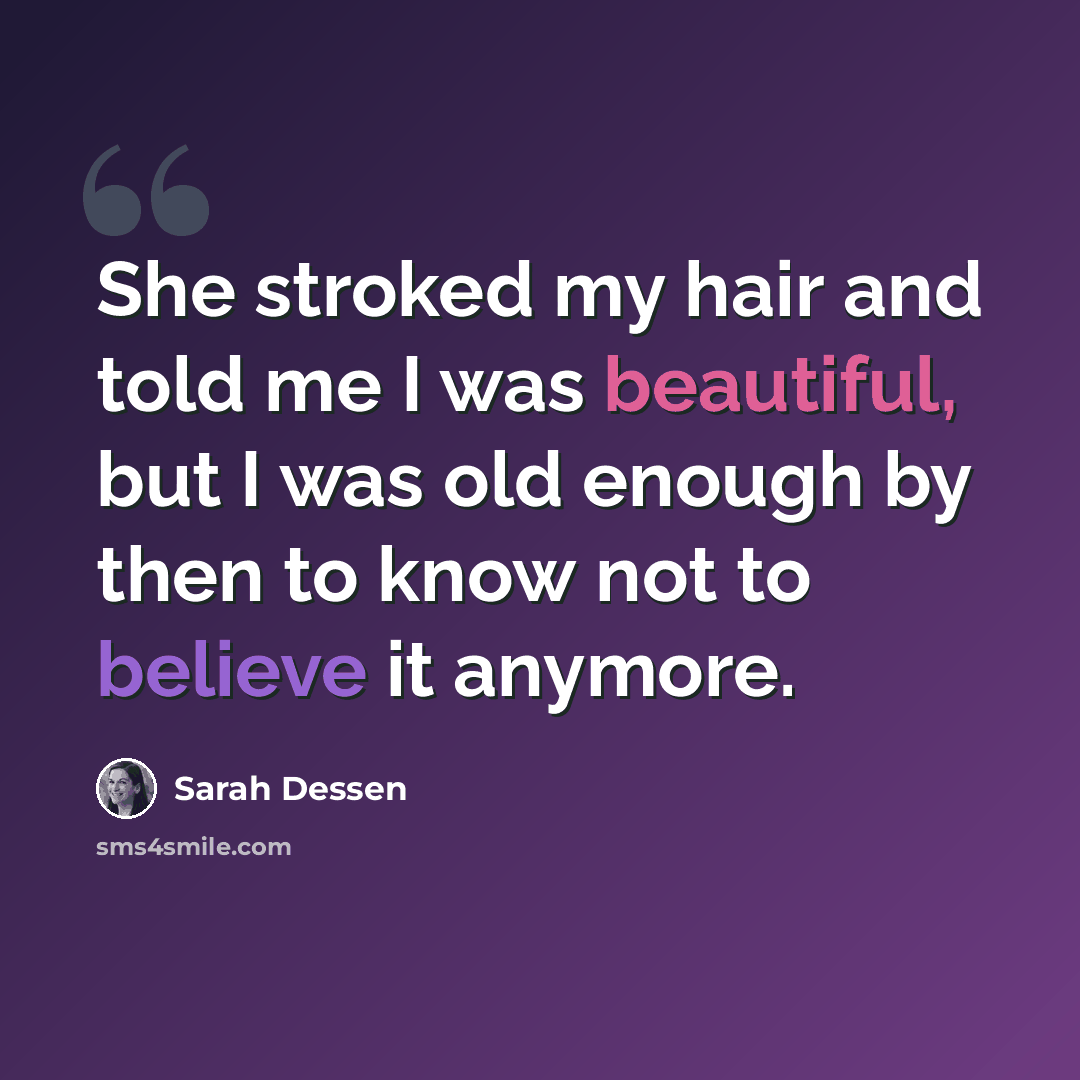 “She stroked my hair and told me I was beautiful, but I was old enough by then to know not to believe it anymore.” quote by Sarah Dessen