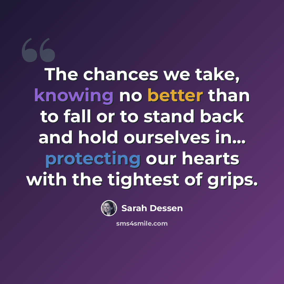 “The chances we take, knowing no better than to fall or to stand back and hold ourselves in... protecting our hearts with the tightest of grips.” quote by Sarah Dessen