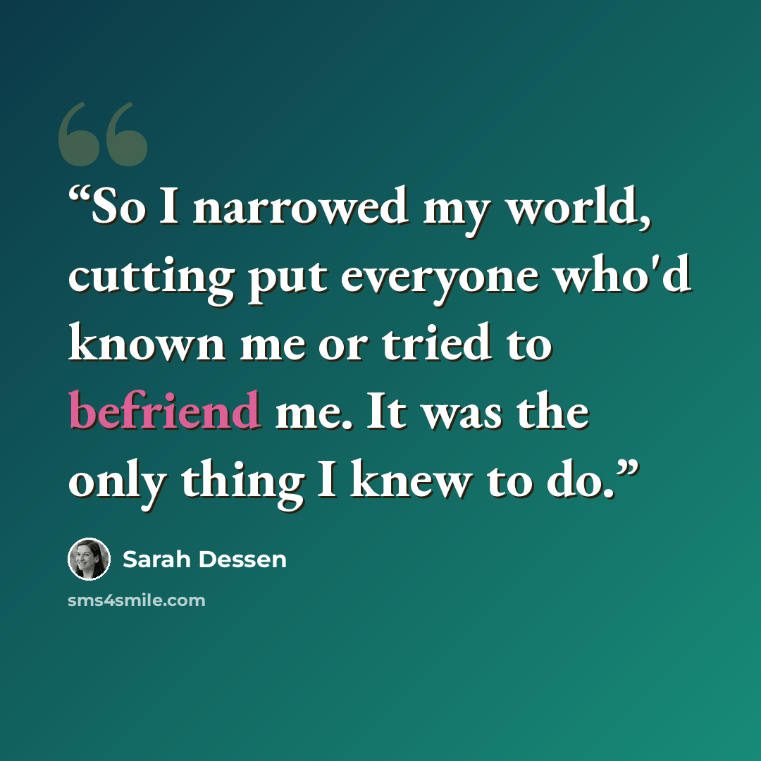 “So I narrowed my world, cutting put everyone who'd known me or tried to befriend me. It was the only thing I knew to do.” quote by Sarah Dessen