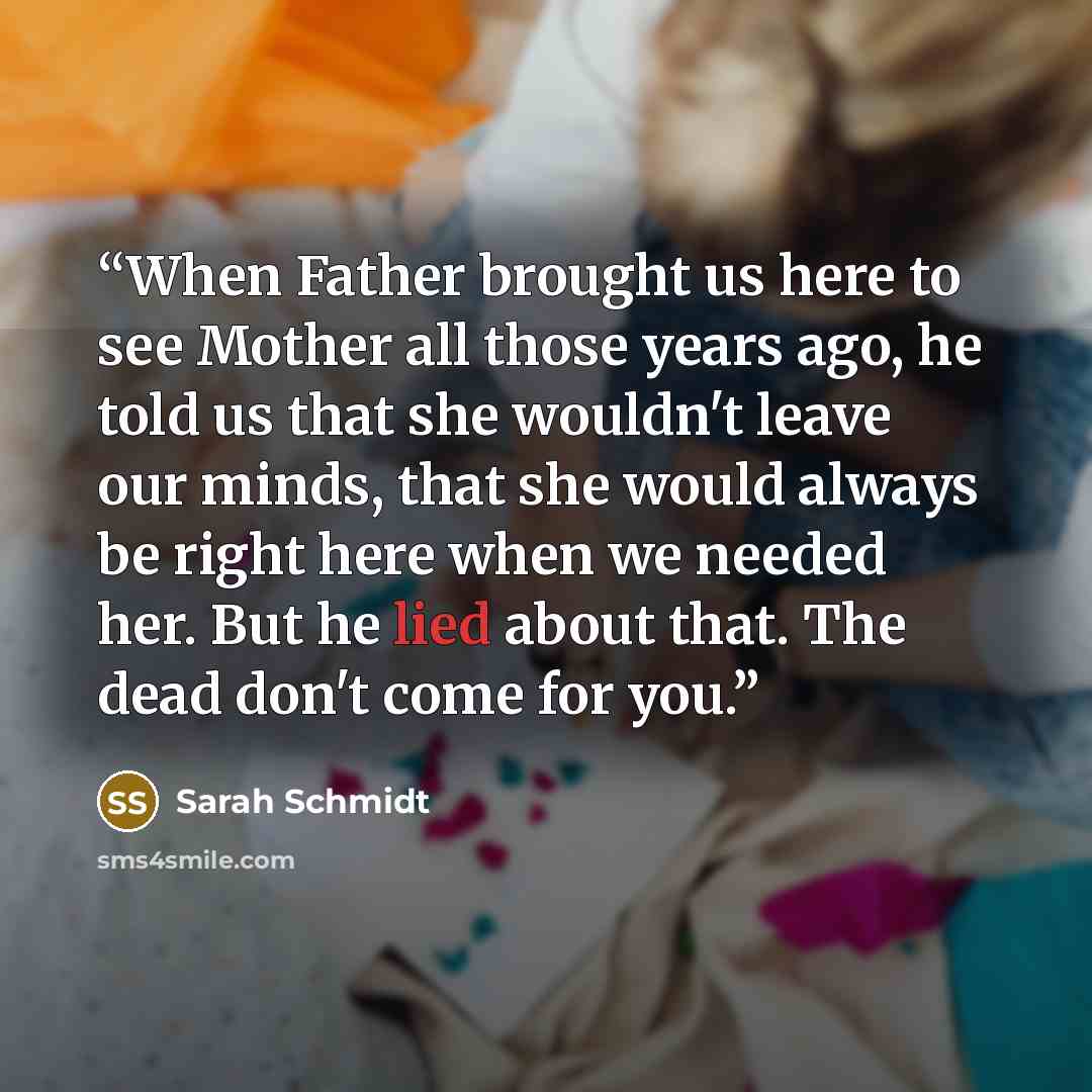 “When Father brought us here to see Mother all those years ago, he told us that she wouldn't leave our minds, that she would always be right here when we needed her. But he lied about that. The dead don't come for you.” quote by Sarah Schmidt