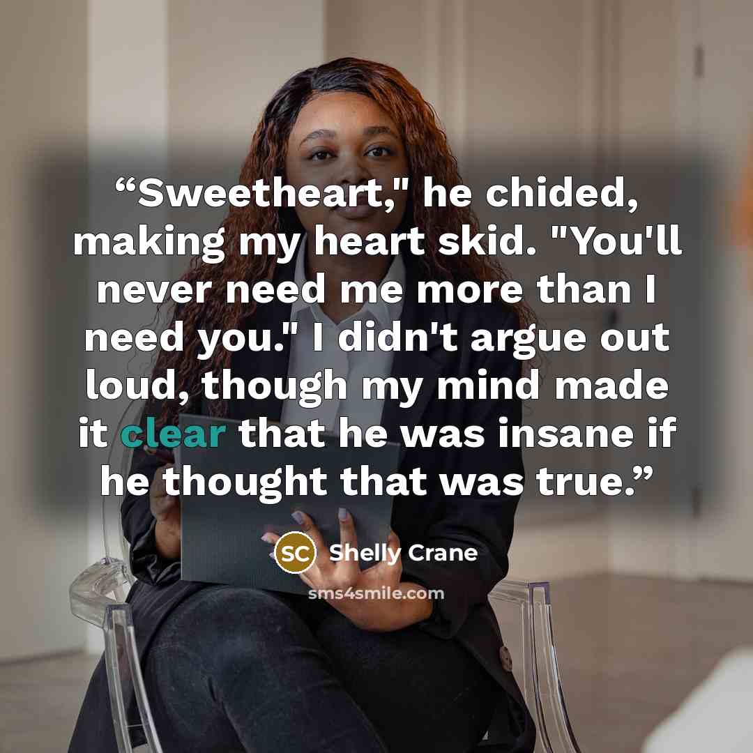 “Sweetheart," he chided, making my heart skid. "You'll never need me more than I need you." I didn't argue out loud, though my mind made it clear that he was insane if he thought that was true.” quote by Shelly Crane