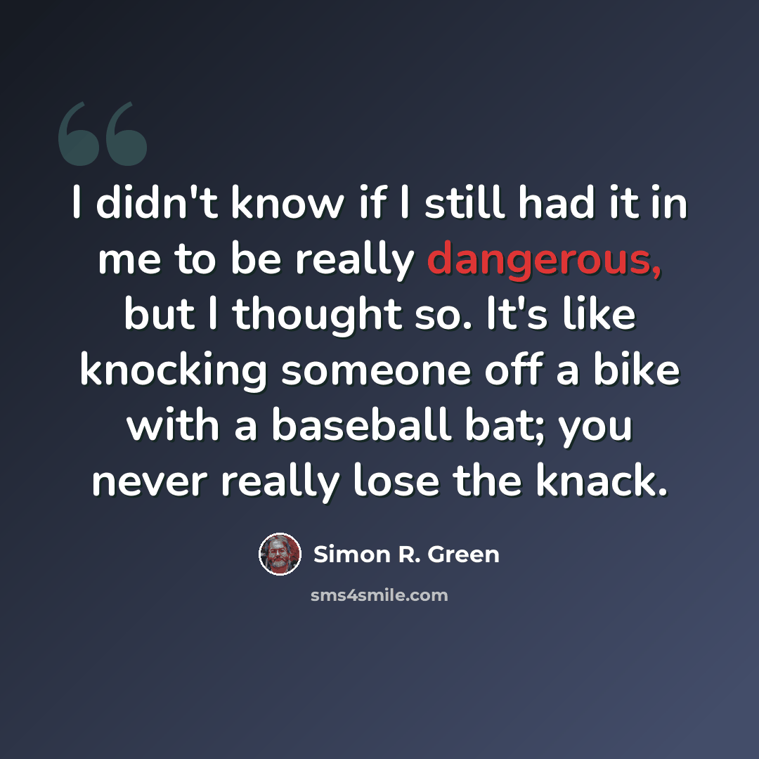 “I didn't know if I still had it in me to be really dangerous, but I thought so. It's like knocking someone off a bike with a baseball bat; you never really lose the knack.” quote by Simon R. Green