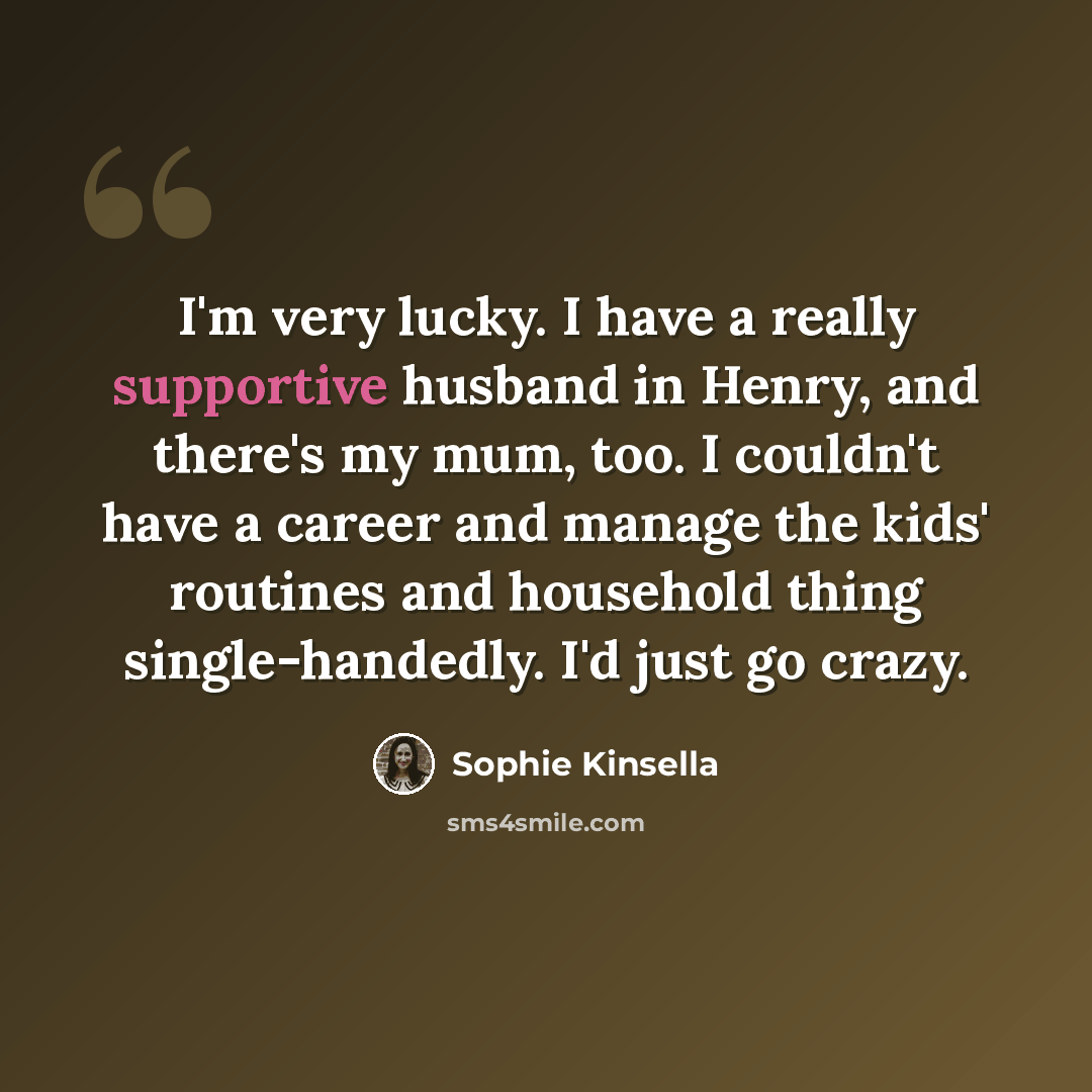“I'm very lucky. I have a really supportive husband in Henry, and there's my mum, too. I couldn't have a career and manage the kids' routines and household thing single-handedly. I'd just go crazy.” quote by Sophie Kinsella