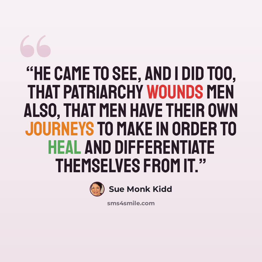 “He came to see, and I did too, that patriarchy wounds men also, that men have their own journeys to make in order to heal and differentiate themselves from it.” quote by Sue Monk Kidd