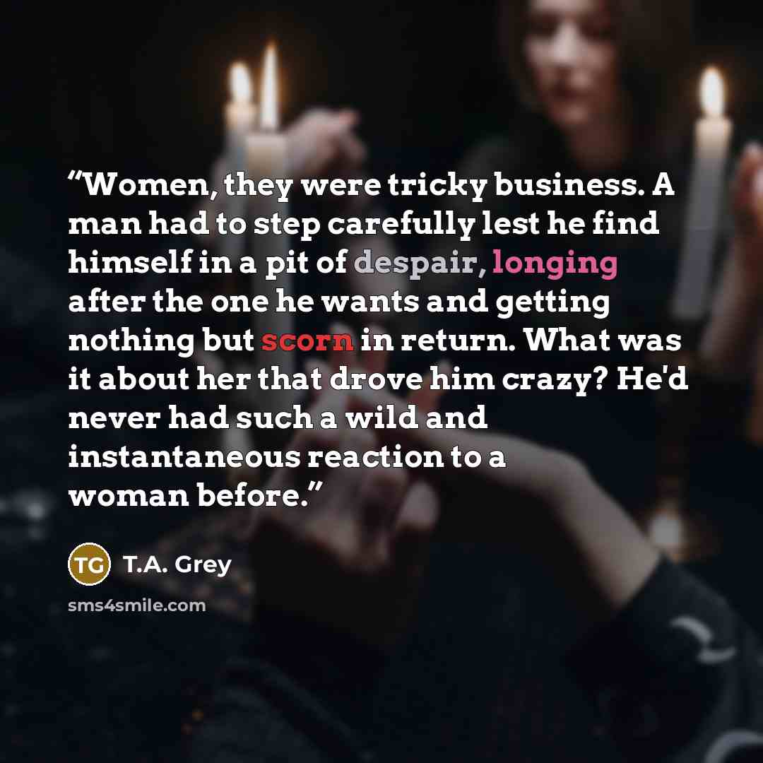 “Women, they were tricky business. A man had to step carefully lest he find himself in a pit of despair, longing after the one he wants and getting nothing but scorn in return. What was it about her that drove him crazy? He'd never had such a wild and instantaneous reaction to a woman before.” quote by T.A. Grey