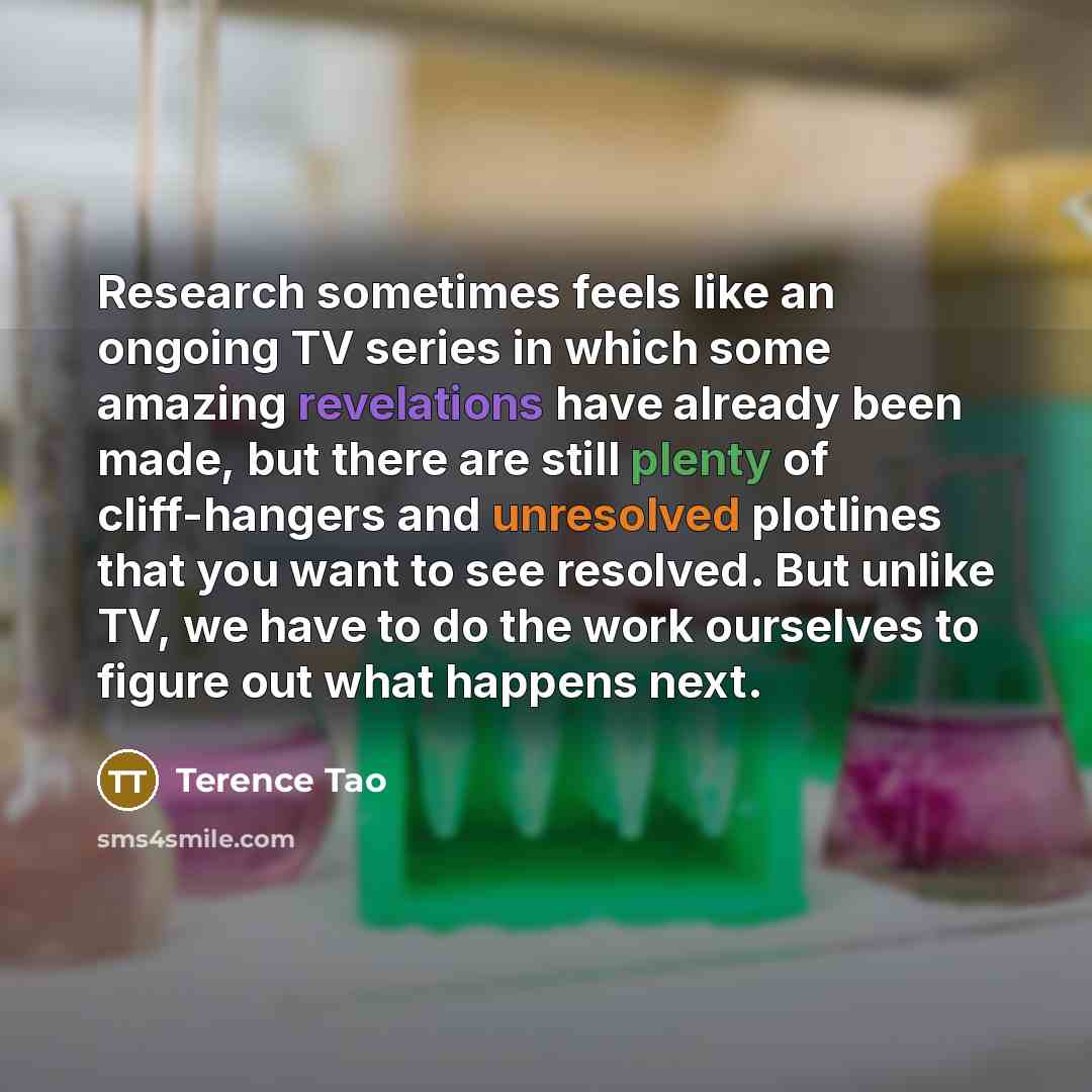 “Research sometimes feels like an ongoing TV series in which some amazing revelations have already been made, but there are still plenty of cliff-hangers and unresolved plotlines that you want to see resolved. But unlike TV, we have to do the work ourselves to figure out what happens next.” quote by Terence Tao