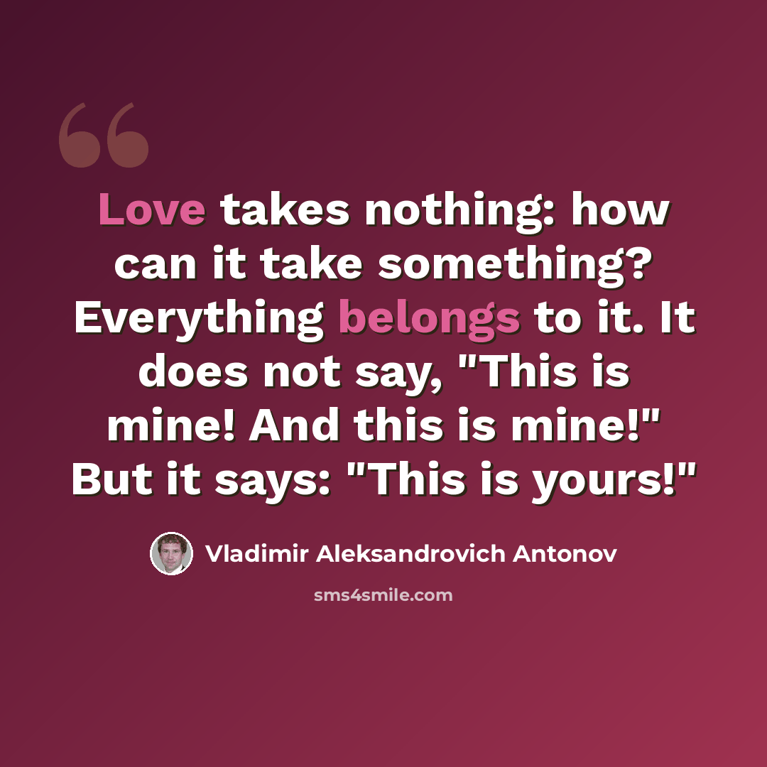 “Love takes nothing: how can it take something? Everything belongs to it. It does not say, "This is mine! And this is mine!" But it says: "This is yours!"” quote by Vladimir Aleksandrovich Antonov