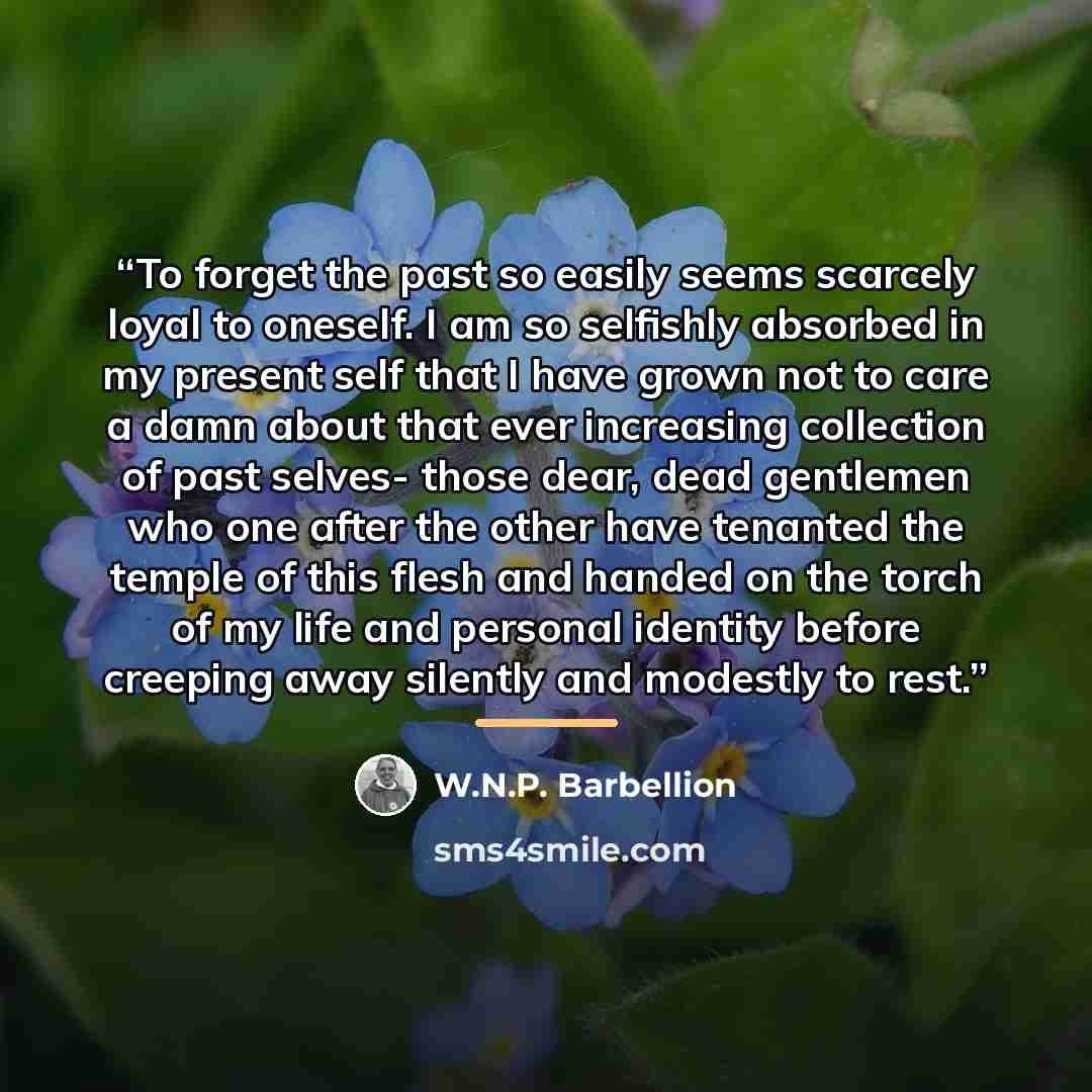 “To forget the past so easily seems scarcely loyal to oneself. I am so selfishly absorbed in my present self that I have grown not to care a damn about that ever increasing collection of past selves- those dear, dead gentlemen who one after the other have tenanted the temple of this flesh and…” quote by W.N.P. Barbellion