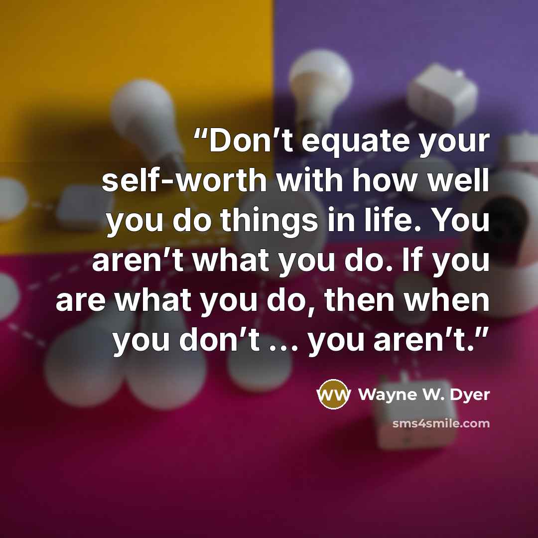 “Don’t equate your self-worth with how well you do things in life. You aren’t what you do. If you are what you do, then when you don’t … you aren’t.” quote by Wayne W. Dyer