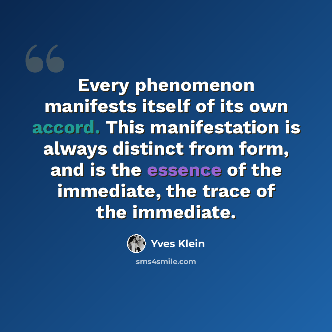 “Every phenomenon manifests itself of its own accord. This manifestation is always distinct from form, and is the essence of the immediate, the trace of the immediate.” quote by Yves Klein
