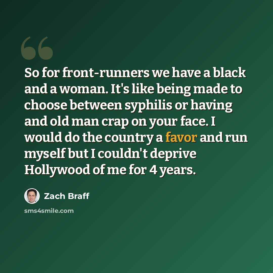 “So for front-runners we have a black and a woman. It's like being made to choose between syphilis or having and old man crap on your face. I would do the country a favor and run myself but I couldn't deprive Hollywood of me for 4 years.” quote by Zach Braff