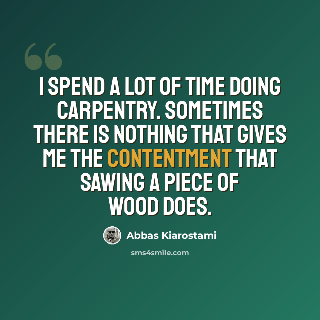 “I spend a lot of time doing carpentry. Sometimes there is nothing that gives me the contentment that sawing a piece of wood does.” quote by Abbas Kiarostami