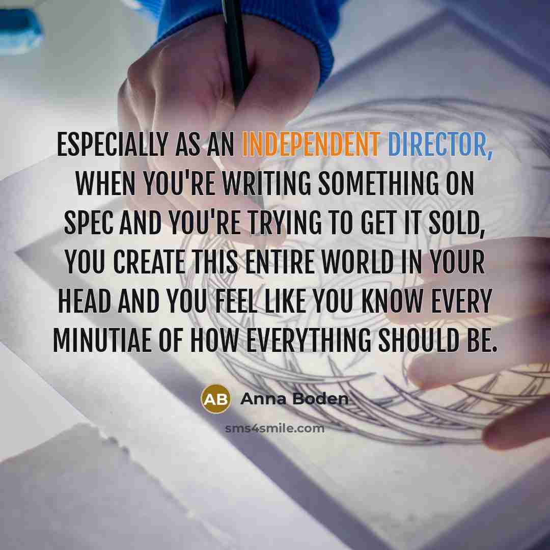 “Especially as an independent director, when you're writing something on spec and you're trying to get it sold, you create this entire world in your head and you feel like you know every minutiae of how everything should be.” quote by Anna Boden