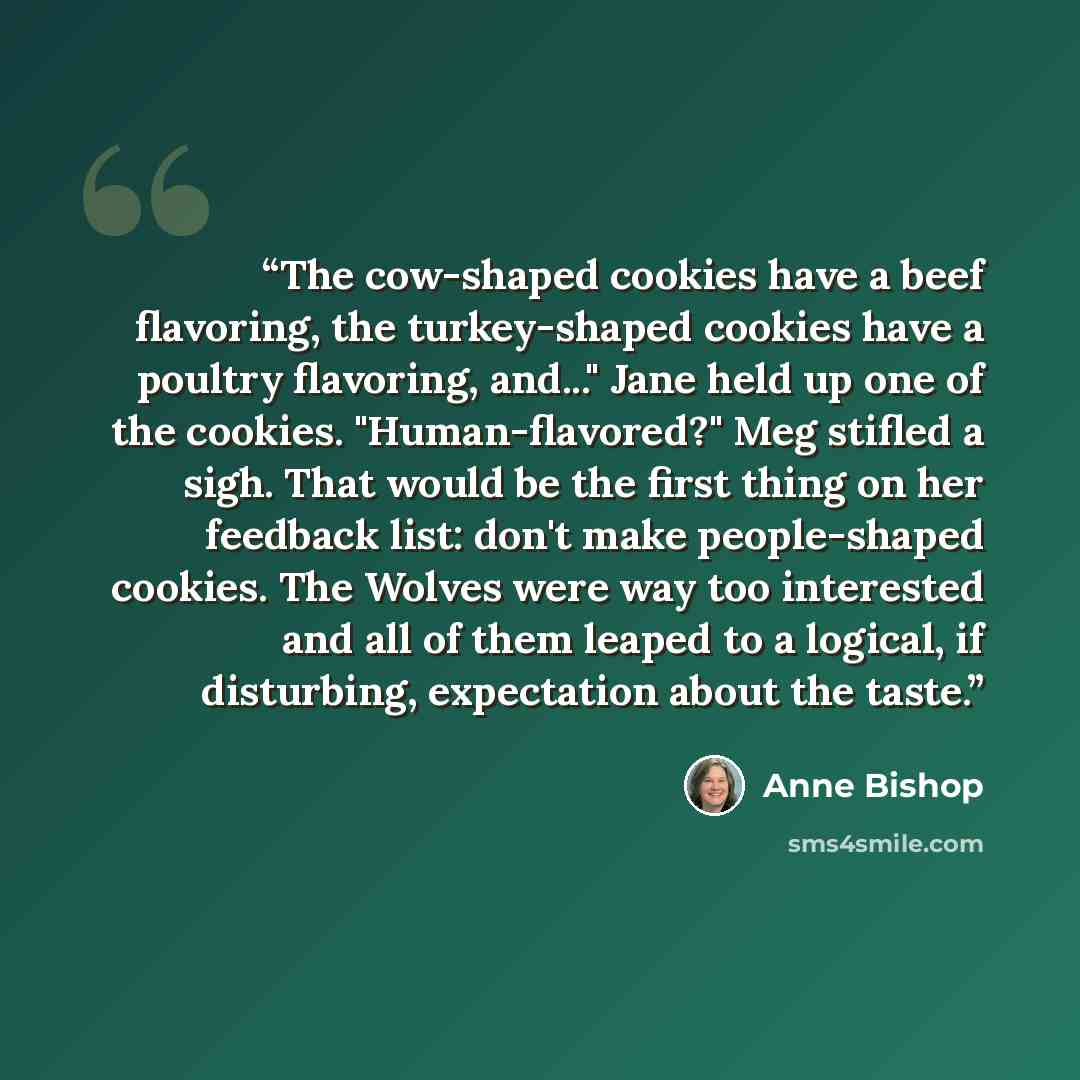 “The cow-shaped cookies have a beef flavoring, the turkey-shaped cookies have a poultry flavoring, and..." Jane held up one of the cookies. "Human-flavored?" Meg stifled a sigh. That would be the first thing on her feedback list: don't make people-shaped cookies. The Wolves were way too interested…” quote by Anne Bishop