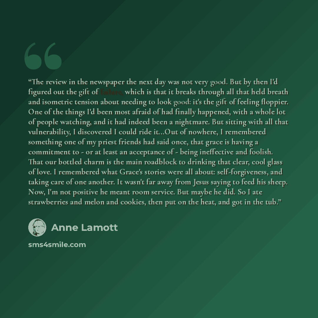 “The review in the newspaper the next day was not very good. But by then I'd figured out the gift of failure, which is that it breaks through all that held breath and isometric tension about needing to look good: it's the gift of feeling floppier. One of the things I'd been most afraid of had…” quote by Anne Lamott