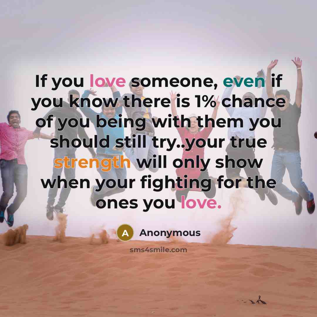 “If you love someone, even if you know there is 1% chance of you being with them you should still try..your true strength will only show when your fighting for the ones you love.” quote by Anonymous