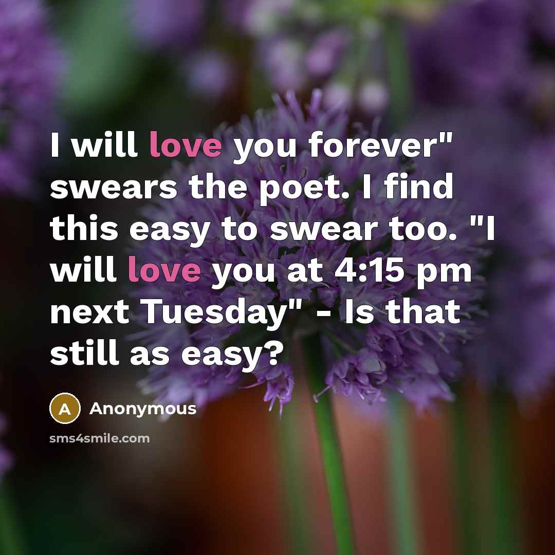 “I will love you forever" swears the poet. I find this easy to swear too. "I will love you at 4:15 pm next Tuesday" - Is that still as easy?” quote by Anonymous