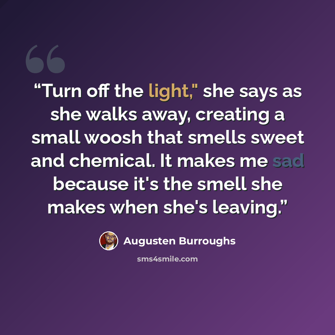 “Turn off the light," she says as she walks away, creating a small woosh that smells sweet and chemical. It makes me sad because it's the smell she makes when she's leaving.” quote by Augusten Burroughs