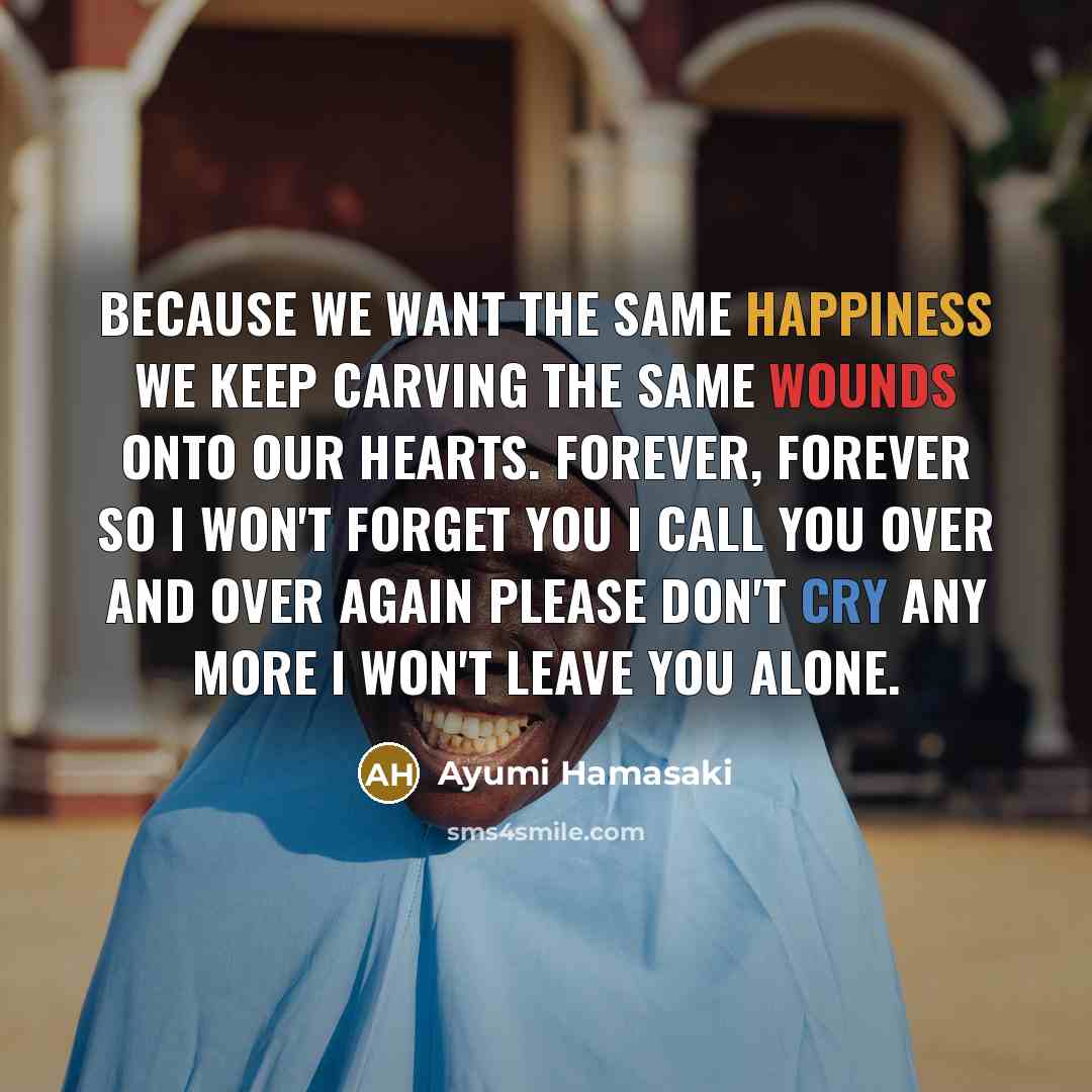 “Because we want the same happiness We keep carving the same wounds onto our hearts. Forever, forever So I won't forget you I call you over and over again Please don't cry any more I won't leave you alone.” quote by Ayumi Hamasaki