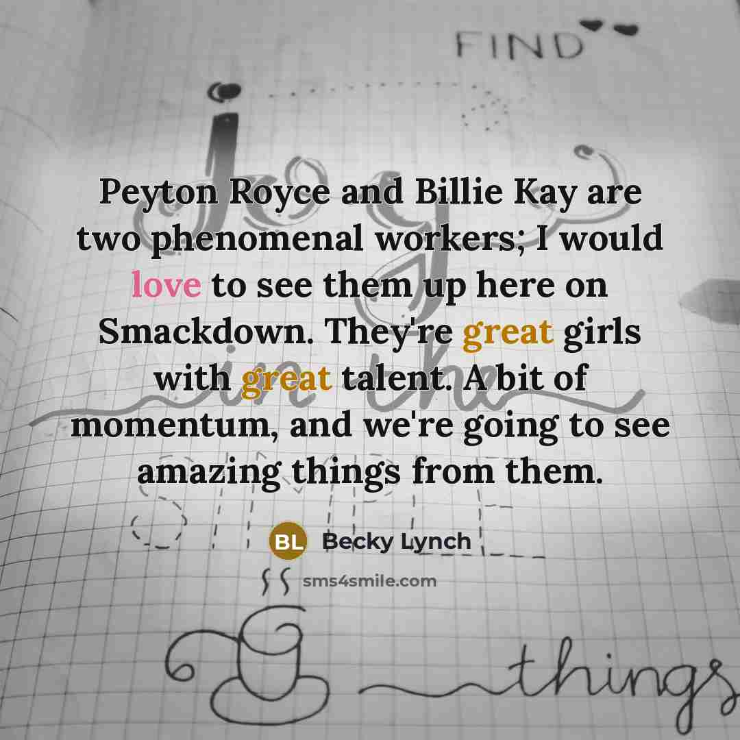 “Peyton Royce and Billie Kay are two phenomenal workers; I would love to see them up here on Smackdown. They're great girls with great talent. A bit of momentum, and we're going to see amazing things from them.” quote by Becky Lynch