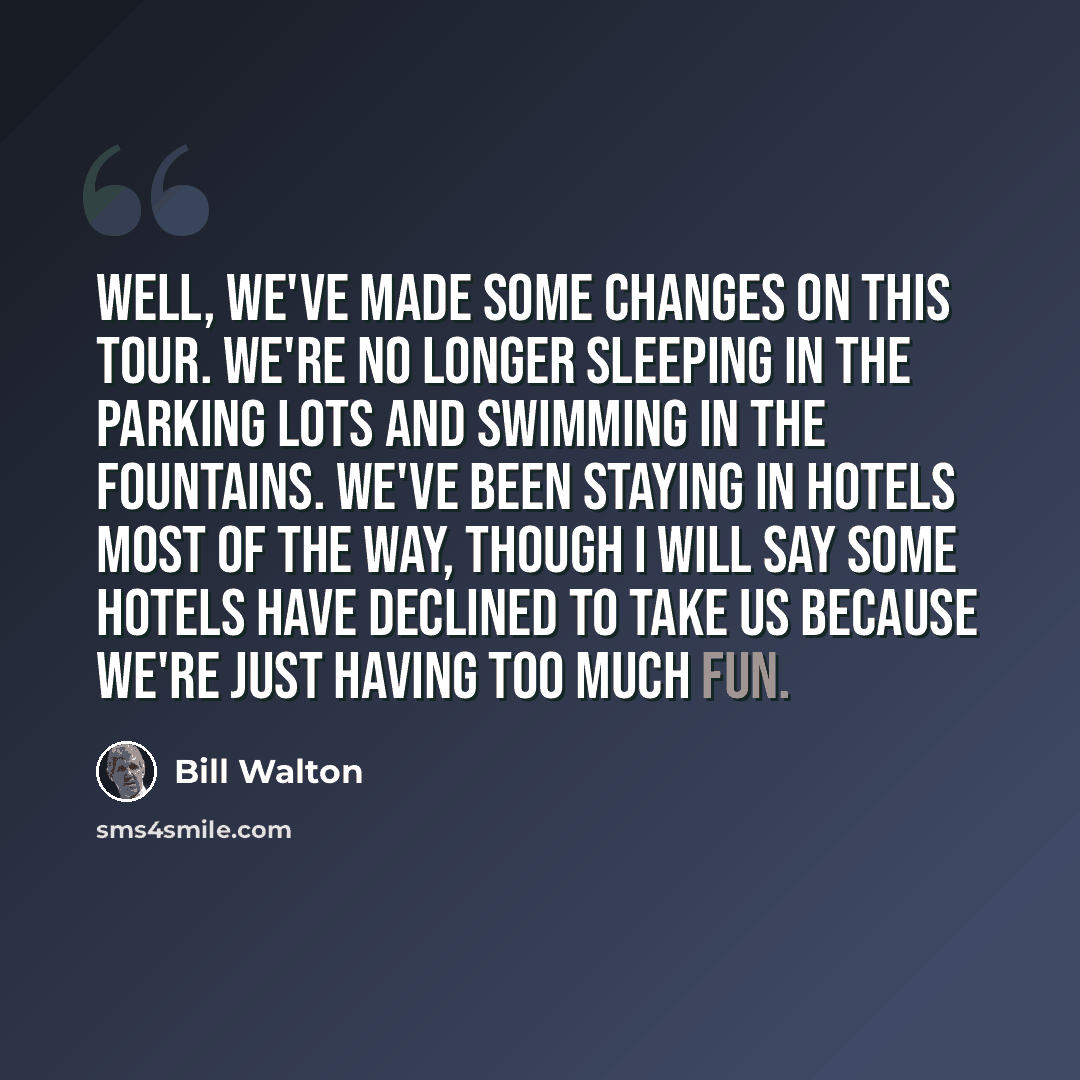 “Well, we've made some changes on this tour. We're no longer sleeping in the parking lots and swimming in the fountains. We've been staying in hotels most of the way, though I will say some hotels have declined to take us because we're just having too much fun.” quote by Bill Walton