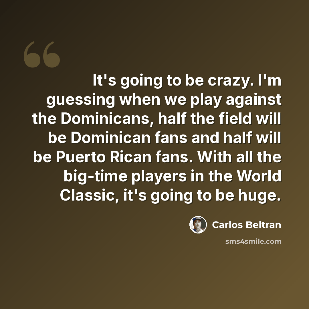“It's going to be crazy. I'm guessing when we play against the Dominicans, half the field will be Dominican fans and half will be Puerto Rican fans. With all the big-time players in the World Classic, it's going to be huge.” quote by Carlos Beltran