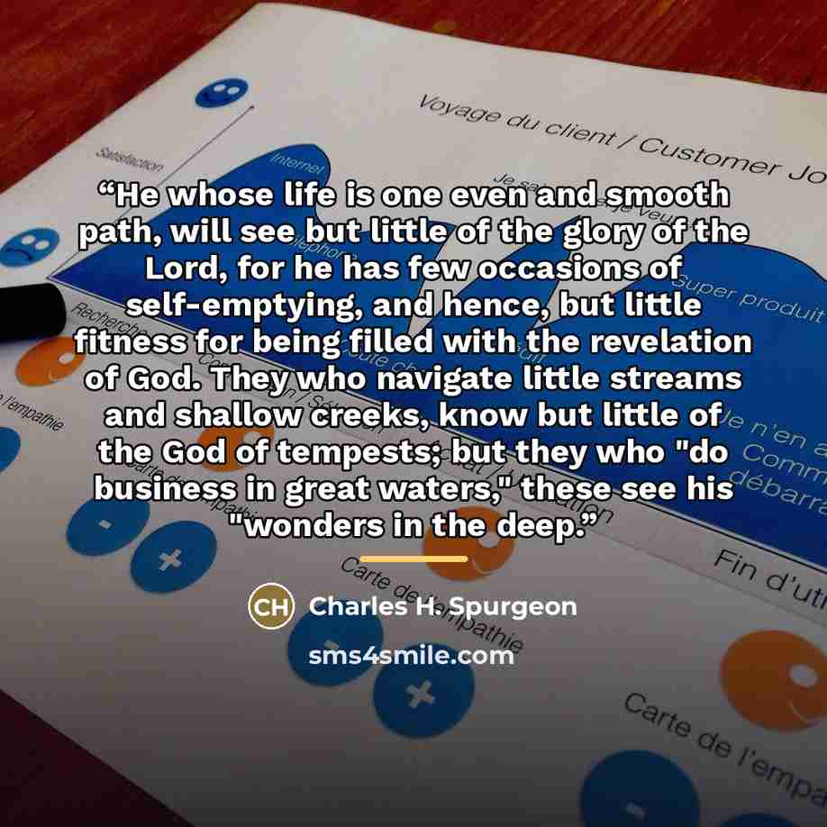 “He whose life is one even and smooth path, will see but little of the glory of the Lord, for he has few occasions of self-emptying, and hence, but little fitness for being filled with the revelation of God. They who navigate little streams and shallow creeks, know but little of the God of…” quote by Charles H. Spurgeon