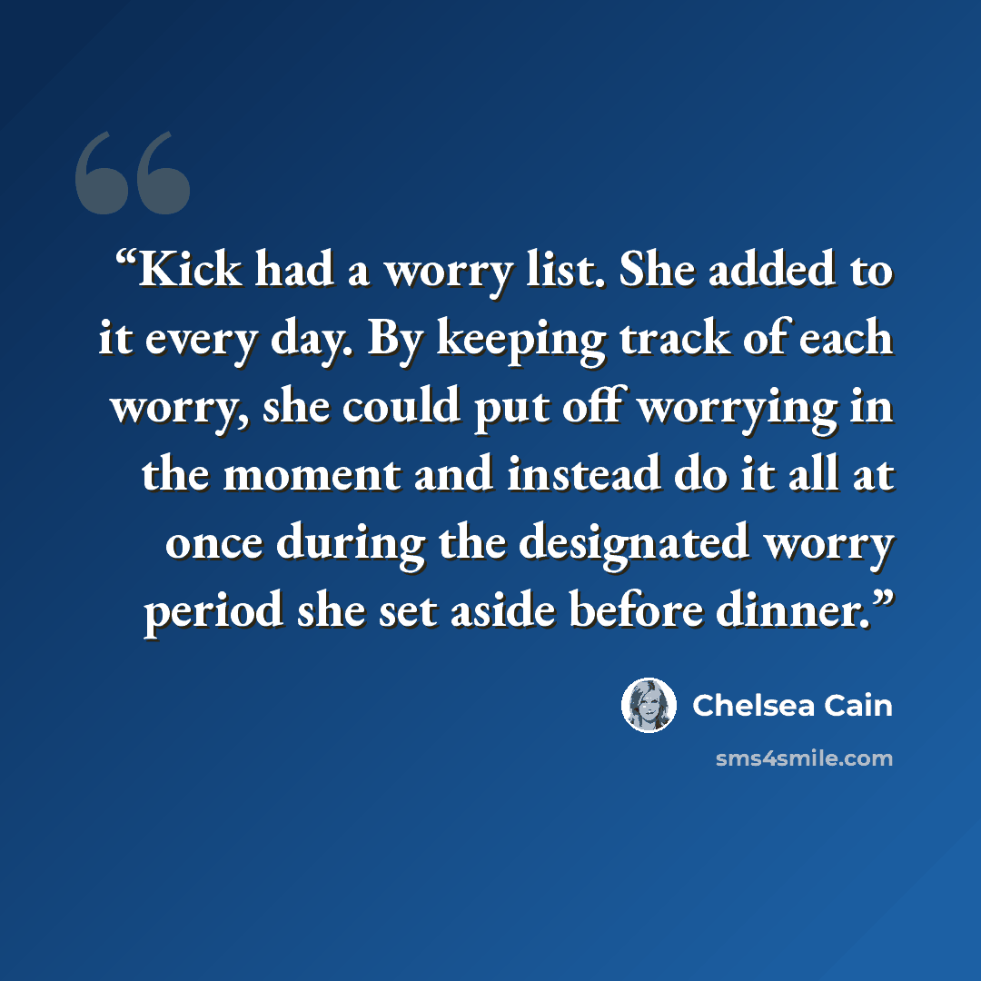 “Kick had a worry list. She added to it every day. By keeping track of each worry, she could put off worrying in the moment and instead do it all at once during the designated worry period she set aside before dinner.” quote by Chelsea Cain