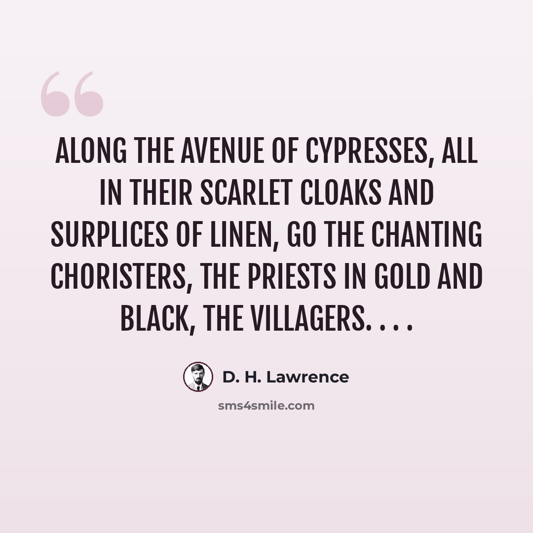 “Along the avenue of cypresses, All in their scarlet cloaks and surplices Of linen, go the chanting choristers, The priests in gold and black, the villagers. . . .” quote by D. H. Lawrence