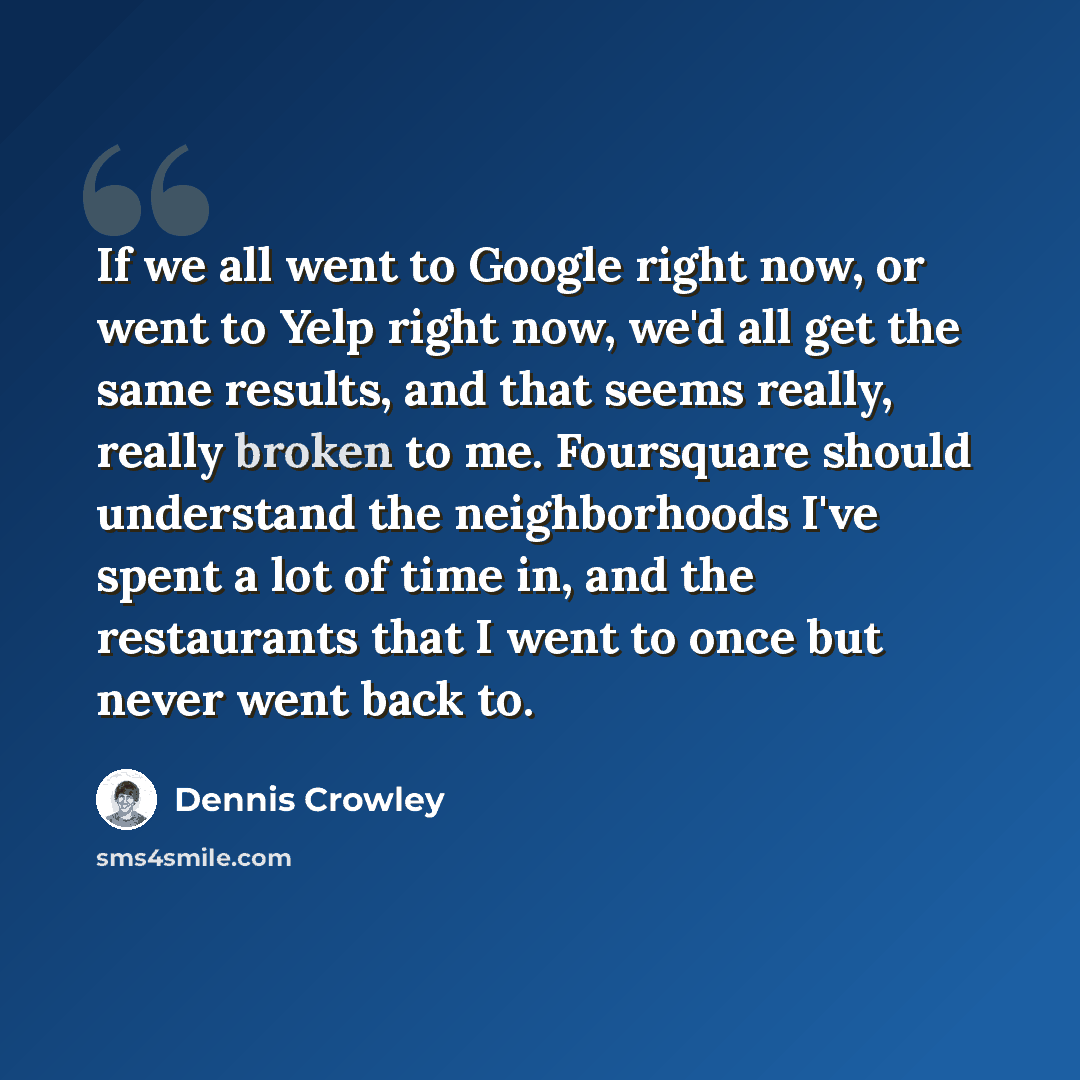 “If we all went to Google right now, or went to Yelp right now, we'd all get the same results, and that seems really, really broken to me. Foursquare should understand the neighborhoods I've spent a lot of time in, and the restaurants that I went to once but never went back to.” quote by Dennis Crowley