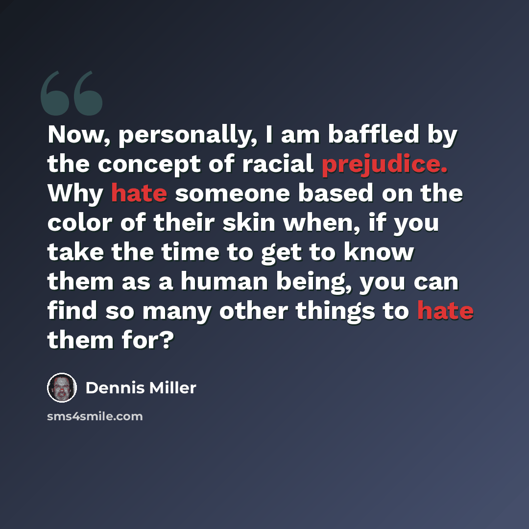 “Now, personally, I am baffled by the concept of racial prejudice. Why hate someone based on the color of their skin when, if you take the time to get to know them as a human being, you can find so many other things to hate them for?” quote by Dennis Miller
